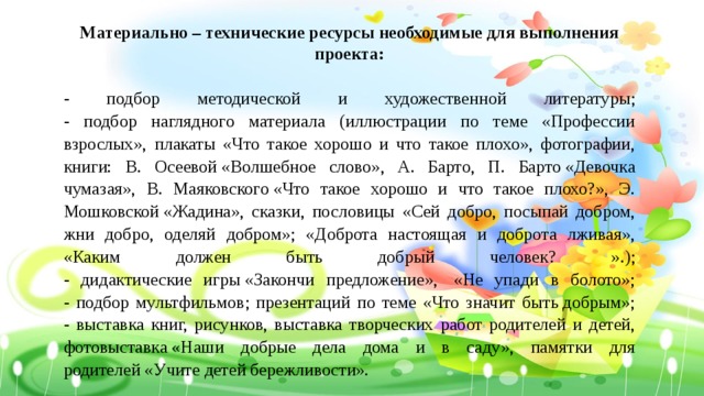 Материально – технические ресурсы необходимые для выполнения проекта:  - подбор методической и художественной литературы;  - подбор наглядного материала (иллюстрации по теме «Профессии взрослых», плакаты «Что такое хорошо и что такое плохо», фотографии, книги: В. Осеевой «Волшебное слово», А. Барто, П. Барто «Девочка чумазая», В. Маяковского «Что такое хорошо и что такое плохо?», Э. Мошковской «Жадина», сказки, пословицы «Сей добро, посыпай добром, жни добро, оделяй добром»; «Доброта настоящая и доброта лживая», «Каким должен быть добрый человек? ».);  - дидактические игры «Закончи предложение»,  «Не упади в болото»;  - подбор мультфильмов; презентаций по теме «Что значит быть добрым»;  - выставка книг, рисунков, выставка творческих работ родителей и детей, фотовыставка «Наши добрые дела дома и в саду», памятки для родителей «Учите детей бережливости». 