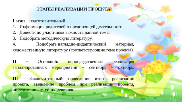 ЭТАПЫ РЕАЛИЗАЦИИ ПРОЕКТА  I этап – подготовительный  Информация родителей о предстоящей деятельности. Довести до участников важность данной темы. 3.  Подобрать методическую литературу. 4.  Подобрать наглядно-дидактический материал, художественную литературу (соответствующие теме проекта).  II – Основной: непосредственная реализация запланированных мероприятий – сентябрь – октябрь.   III – Заключительный: подведение итогов реализации проекта, выявление проблем при реализации проекта, определение путей их решения. 