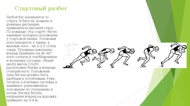 Стартовый разбег Любой бег начинается со старта. В беге на средние и длинные дистанции применяется высокий старт. По команде «На старт!» бегун занимает исходное положение у стартовой линии. Толчковая нога находится у линии, а маховая нога – на 2–2,5 стопы сзади. Туловище наклонено вперед примерно на 40–45°, ноги согнуты в тазобедренных и коленных суставах, общий центр массы (ОЦМ) расположен ближе к впереди стоящей ноге. Положение тела бегуна должно быть удобным и устойчивым. Руки согнуты в локтевых суставах и занимают разноименное положение по отношению к ногам. Взгляд бегуна направлен вперед на дорожку, примерно на 3–4 м. 