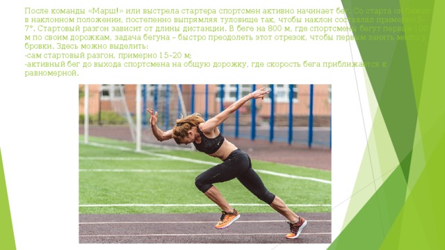 После команды «Марш!» или выстрела стартера спортсмен активно начинает бег. Со старта он бежит в наклонном положении, постепенно выпрямляя туловище так, чтобы наклон составлял примерно 5–7°. Стартовый разгон зависит от длины дистанции. В беге на 800 м, где спортсмены бегут первые 100 м по своим дорожкам, задача бегуна – быстро преодолеть этот отрезок, чтобы первым занять место у бровки. Здесь можно выделить:  -сам стартовый разгон, примерно 15–20 м;  -активный бег до выхода спортсмена на общую дорожку, где скорость бега приближается к равномерной.   
