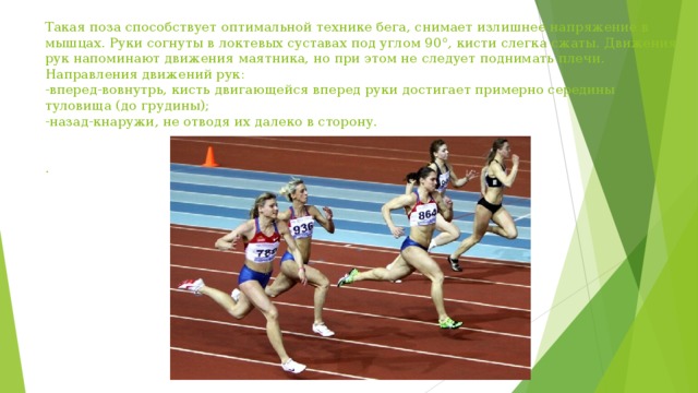 Такая поза способствует оптимальной технике бега, снимает излишнее напряжение в мышцах. Руки согнуты в локтевых суставах под углом 90°, кисти слегка сжаты. Движения рук напоминают движения маятника, но при этом не следует поднимать плечи. Направления движений рук:  -вперед-вовнутрь, кисть двигающейся вперед руки достигает примерно середины туловища (до грудины);  -назад-кнаружи, не отводя их далеко в сторону.    .   