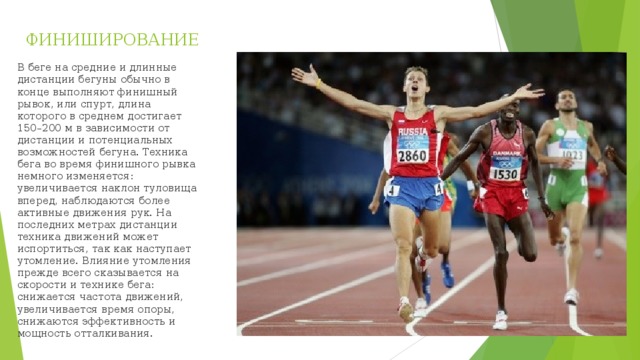 ФИНИШИРОВАНИЕ В беге на средние и длинные дистанции бегуны обычно в конце выполняют финишный рывок, или спурт, длина которого в среднем достигает 150–200 м в зависимости от дистанции и потенциальных возможностей бегуна. Техника бега во время финишного рывка немного изменяется: увеличивается наклон туловища вперед, наблюдаются более активные движения рук. На последних метрах дистанции техника движений может испортиться, так как наступает утомление. Влияние утомления прежде всего сказывается на скорости и технике бега: снижается частота движений, увеличивается время опоры, снижаются эффективность и мощность отталкивания. 