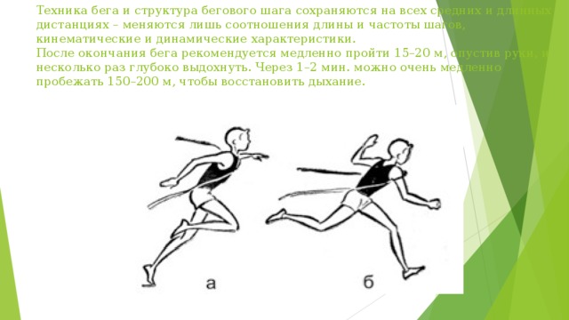Техника бега и структура бегового шага сохраняются на всех средних и длинных дистанциях – меняются лишь соотношения длины и частоты шагов, кинематические и динамические характеристики.  После окончания бега рекомендуется медленно пройти 15–20 м, опустив руки, и несколько раз глубоко выдохнуть. Через 1–2 мин. можно очень медленно пробежать 150–200 м, чтобы восстановить дыхание.   