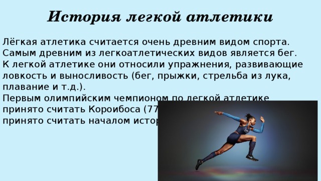 История легкой атлетики Лёгкая атлетика считается очень древним видом спорта. Самым древним из легкоатлетических видов является бег.  К легкой атлетике они относили упражнения, развивающие ловкость и выносливость (бег, прыжки, стрельба из лука, плавание и т.д.).  Первым олимпийским чемпионом по легкой атлетике принято считать Короибоса (776 г. до н.э.), именно эту дату принято считать началом истории легкой атлетики.   