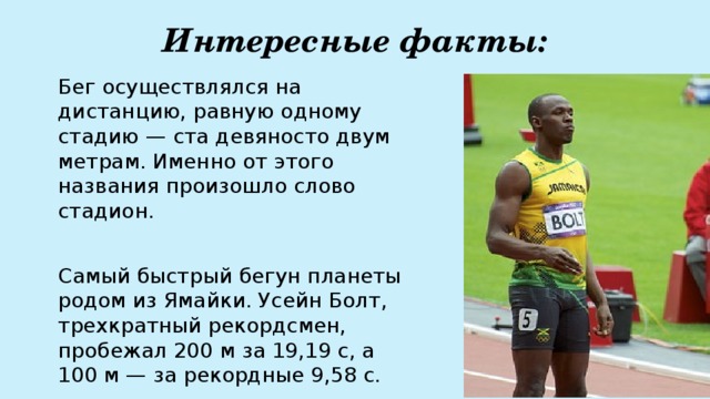 Интересные факты: Бег осуществлялся на дистанцию, равную одному стадию — ста девяносто двум метрам. Именно от этого названия произошло слово стадион. Самый быстрый бегун планеты родом из Ямайки. Усейн Болт, трехкратный рекордсмен, пробежал 200 м за 19,19 с, а 100 м — за рекордные 9,58 с. 