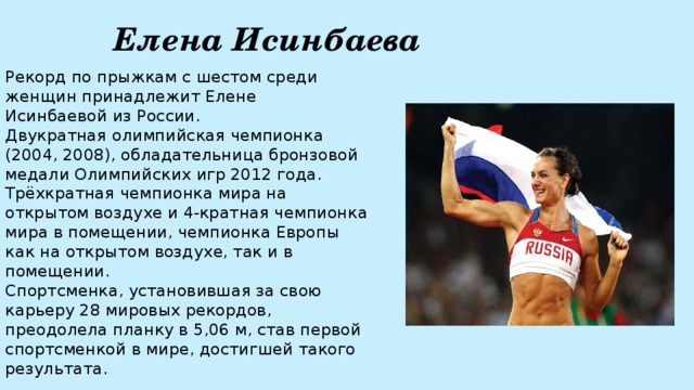 Елена Исинбаева Рекорд по прыжкам с шестом среди женщин принадлежит Елене Исинбаевой из России.  Двукратная олимпийская чемпионка (2004, 2008), обладательница бронзовой медали Олимпийских игр 2012 года. Трёхкратная чемпионка мира на открытом воздухе и 4-кратная чемпионка мира в помещении, чемпионка Европы как на открытом воздухе, так и в помещении.   Спортсменка, установившая за свою карьеру 28 мировых рекордов, преодолела планку в 5,06 м, став первой спортсменкой в мире, достигшей такого результата.  