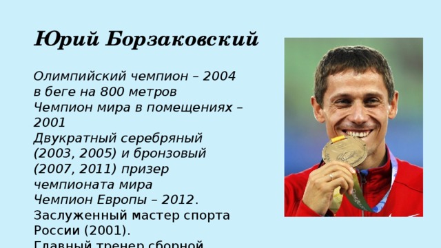 Юрий Борзаковский Олимпийский чемпион – 2004 в беге на 800 метров  Чемпион мира в помещениях – 2001  Двукратный серебряный (2003, 2005) и бронзовый (2007, 2011) призер чемпионата мира  Чемпион Европы – 2012 .  Заслуженный мастер спорта России (2001).  Главный тренер сборной России по лёгкой атлетике (с 2015 года). 