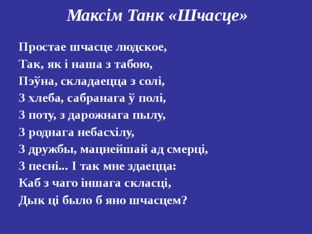 Максім Танк «Шчасце»   Простае шчасце людское, Так, як і наша з табою, Пэўна, складаецца з солі, З хлеба, сабранага ў полі, З поту, з дарожнага пылу, З роднага небасхілу, З дружбы, мацнейшай ад смерці, З песні... І так мне здаецца: Каб з чаго іншага скласці, Дык ці было б яно шчасцем? 
