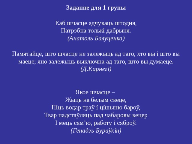 Заданне для 1 групы   Каб шчасце адчуваць штодня,  Патрэбна толькі дабрыня.  (Анатоль Балуценка)   Памятайце, што шчасце не залежыць ад таго, хто вы і што вы маеце; яно залежыць выключна ад таго, што вы думаеце . (Д.Карнегі)    Якое шчасце –  Жыць на белым свеце,  Піць водар траў і цішыню бароў,  Твар падстаўляць пад чабаровы вецер  І мець сям’ю, работу і сяброў.  (Генадзь Бураўкін) 