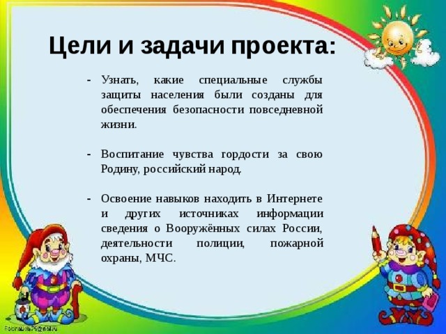 Цели и задачи проекта: Узнать, какие специальные службы защиты населения были созданы для обеспечения безопасности повседневной жизни. Воспитание чувства гордости за свою Родину, российский народ. Освоение навыков находить в Интернете и других источниках информации сведения о Вооружённых силах России, деятельности полиции, пожарной охраны, МЧС. 