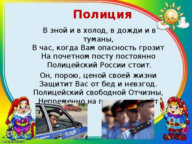 Полиция В зной и в холод, в дожди и в туманы,  В час, когда Вам опасность грозит  На почетном посту постоянно  Полицейский России стоит. Он, порою, ценой своей жизни  Защитит Вас от бед и невзгод.  Полицейский свободной Отчизны,  Непременно на помощь придёт 