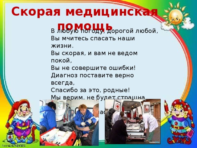 Скорая медицинская помощь В любую погоду, дорогой любой,  Вы мчитесь спасать наши жизни.  Вы скорая, и вам не ведом покой,  Вы не совершите ошибки!  Диагноз поставите верно всегда,  Спасибо за это, родные!  Мы верим, не будет страшна нам беда,  Раз есть вы у нас, дорогие!   