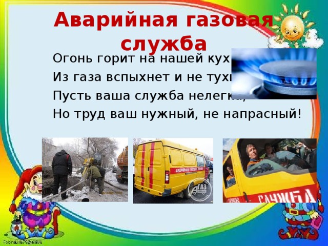 Аварийная газовая служба Огонь горит на нашей кухне, Из газа вспыхнет и не тухнет. Пусть ваша служба нелегка, Но труд ваш нужный, не напрасный! 