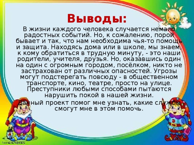 Выводы: В жизни каждого человека случается немало радостных событий. Но, к сожалению, порой бывает и так, что нам необходима чья-то помощь и защита. Находясь дома или в школе, мы знаем, к кому обратиться в трудную минуту, - это наши родители, учителя, друзья. Но, оказавшись один на один с огромным городом, посёлком, никто не застрахован от различных опасностей. Угрозы могут подстерегать повсюду - в общественном транспорте, кино, театре, просто на улице. Преступники любыми способами пытаются нарушить покой в нашей жизни. Данный проект помог мне узнать, какие службы смогут мне в этом помочь. 