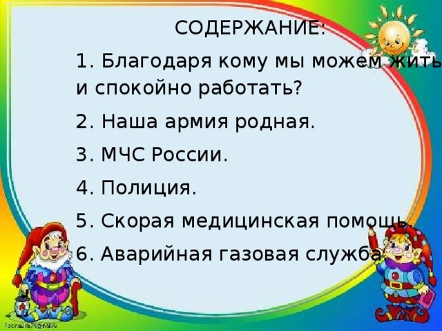СОДЕРЖАНИЕ:  1.  Благодаря кому мы можем жить и спокойно работать? 2.  Наша армия родная . 3. МЧС России. 4. Полиция. 5. Скорая медицинская помощь. 6. Аварийная газовая служба. 