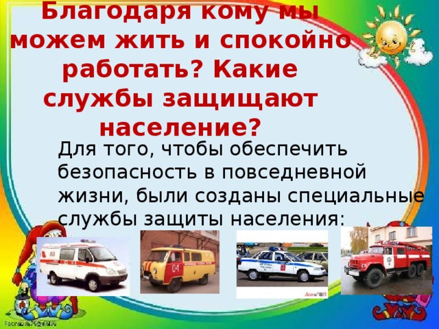  Благодаря кому мы можем жить и спокойно работать? Какие службы защищают население?   Для того, чтобы обеспечить безопасность в повседневной жизни, были созданы специальные службы защиты населения: 
