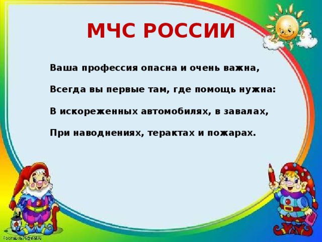 МЧС РОССИИ Ваша профессия опасна и очень важна,  Всегда вы первые там, где помощь нужна:  В искореженных автомобилях, в завалах,  При наводнениях, терактах и пожарах.   