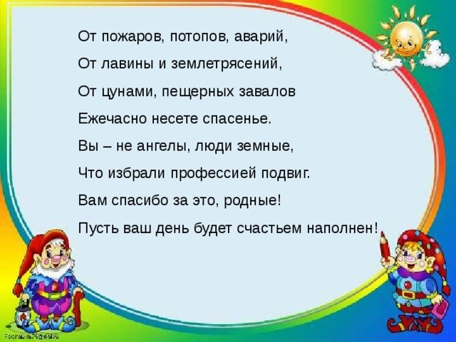От пожаров, потопов, аварий,  От лавины и землетрясений,  От цунами, пещерных завалов  Ежечасно несете спасенье.  Вы – не ангелы, люди земные,  Что избрали профессией подвиг.  Вам спасибо за это, родные!  Пусть ваш день будет счастьем наполнен!   