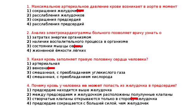 1. Максимальное артериальное давление крови возникает в аорте в момент 1) сокращения желудочков 2) расслабления желудочков 3) сокращения предсердий 4) расслабления предсердий 2. Анализ электрокардиограммы больного позволяет врачу узнать о 1) затратах энергии организмом 2) наличии воспалительного процесса в организме 3) состоянии мышцы сердца 4) жизненной ёмкости лёгких 3. Какая кровь заполняет правую половину сердца человека? 1) артериальная 2) венозная 3) смешанная, с преобладанием углекислого газа 4) смешанная, с преобладанием кислорода 4. Почему кровь у человека не может попасть из желудочка в предсердие? 1) предсердие находится выше желудочка 2) между предсердием и желудочком расположены полулунные клапаны 3) створчатые клапаны открываются только в сторону желудочка 4) предсердие сокращается с большей силой, чем желудочек 