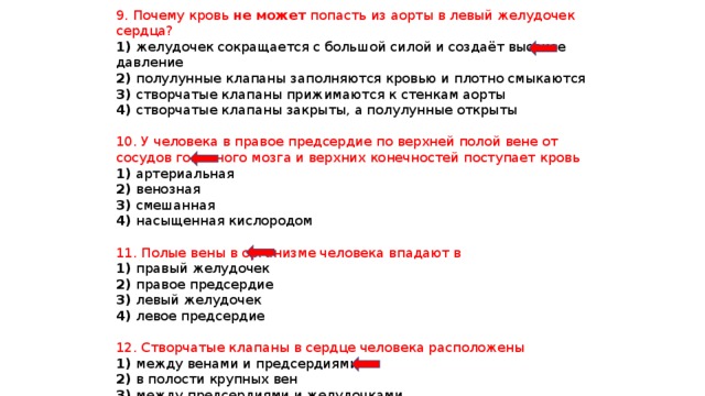 9. Почему кровь не может попасть из аорты в левый желудочек сердца? 1) желудочек сокращается с большой силой и создаёт высокое давление 2) полулунные клапаны заполняются кровью и плотно смыкаются 3) створчатые клапаны прижимаются к стенкам аорты 4) створчатые клапаны закрыты, а полулунные открыты 10. У человека в правое предсердие по верхней полой вене от сосудов головного мозга и верхних конечностей поступает кровь 1) артериальная 2) венозная 3) смешанная 4) насыщенная кислородом 11. Полые вены в организме человека впадают в 1) правый желудочек 2) правое предсердие 3) левый желудочек 4) левое предсердие 12. Створчатые клапаны в сердце человека расположены 1) между венами и предсердиями 2) в полости крупных вен 3) между предсердиями и желудочками 4) в артериях малого круга 