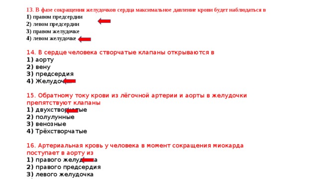 13. В фазе сокращения желудочков сердца максимальное давление крови будет наблюдаться в 1) правом предсердии 2) левом предсердии 3) правом желудочке 4) левом желудочке 14. В сердце человека створчатые клапаны открываются в 1) аорту 2) вену 3) предсердия 4) Желудочки 15. Обратному току крови из лёгочной артерии и аорты в желудочки препятствуют клапаны 1) двухстворчатые 2) полулунные 3) венозные 4) Трёхстворчатые 16. Артериальная кровь у человека в момент сокращения миокарда поступает в аорту из 1) правого желудочка 2) правого предсердия 3) левого желудочка 4) левого предсердия 