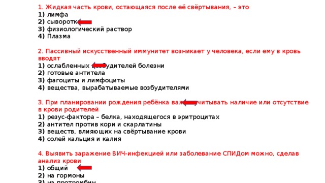 1. Жидкая часть крови, остающаяся после её свёртывания, – это 1) лимфа 2) сыворотка 3) физиологический раствор 4) Плазма 2. Пассивный искусственный иммунитет возникает у человека, если ему в кровь вводят 1) ослабленных возбудителей болезни 2) готовые антитела 3) фагоциты и лимфоциты 4) вещества, вырабатываемые возбудителями 3. При планировании рождения ребёнка важно учитывать наличие или отсутствие в крови родителей 1) резус-фактора – белка, находящегося в эритроцитах 2) антител против кори и скарлатины 3) веществ, влияющих на свёртывание крови 4) солей кальция и калия 4. Выявить заражение ВИЧ-инфекцией или заболевание СПИДом можно, сделав анализ крови 1) общий 2) на гормоны 3) на протромбин 4) на антитела 