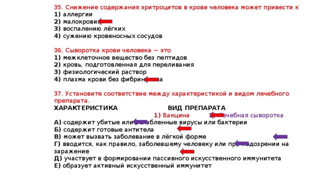 35. Снижение содержания эритроцитов в крови человека может привести к 1) аллергии 2) малокровию 3) воспалению лёгких 4) сужению кровеносных сосудов 36. Сыворотка крови человека − это 1) межклеточное вещество без пептидов 2) кровь, подготовленная для переливания 3) физиологический раствор 4) плазма крови без фибриногена 37. Установите соответствие между характеристикой и видом лечебного препарата. ХАРАКТЕРИСТИКА ВИД ПРЕПАРАТА  1) Вакцина 2) Лечебная сыворотка А) содержит убитые или ослабленные вирусы или бактерии Б) содержит готовые антитела В) может вызвать заболевание в лёгкой форме Г) вводится, как правило, заболевшему человеку или при подозрении на заражение Д) участвует в формировании пассивного искусственного иммунитета Е) образует активный искусственный иммунитет 