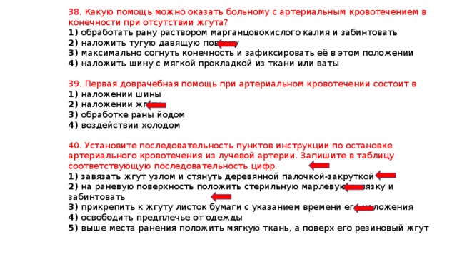 38. Какую помощь можно оказать больному с артериальным кровотечением в конечности при отсутствии жгута? 1) обработать рану раствором марганцовокислого калия и забинтовать 2) наложить тугую давящую повязку 3) максимально согнуть конечность и зафиксировать её в этом положении 4) наложить шину с мягкой прокладкой из ткани или ваты 39. Первая доврачебная помощь при артериальном кровотечении состоит в 1) наложении шины 2) наложении жгута 3) обработке раны йодом 4) воздействии холодом 40. Установите последовательность пунктов инструкции по остановке артериального кровотечения из лучевой артерии. Запишите в таблицу соответствующую последовательность цифр. 1) завязать жгут узлом и стянуть деревянной палочкой-закруткой 2) на раневую поверхность положить стерильную марлевую повязку и забинтовать 3) прикрепить к жгуту листок бумаги с указанием времени его наложения 4) освободить предплечье от одежды 5) выше места ранения положить мягкую ткань, а поверх его резиновый жгут 