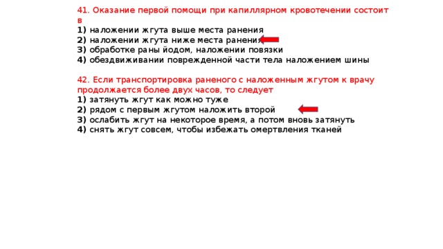 41. Оказание первой помощи при капиллярном кровотечении состоит в 1) наложении жгута выше места ранения 2) наложении жгута ниже места ранения 3) обработке раны йодом, наложении повязки 4) обездвиживании поврежденной части тела наложением шины 42. Если транспортировка раненого с наложенным жгутом к врачу продолжается более двух часов, то следует 1) затянуть жгут как можно туже 2) рядом с первым жгутом наложить второй 3) ослабить жгут на некоторое время, а потом вновь затянуть 4) снять жгут совсем, чтобы избежать омертвления тканей 