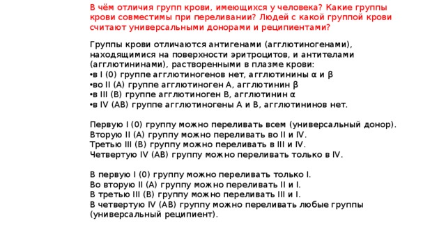 В чём отличия групп крови, имеющихся у человека? Какие группы крови совместимы при переливании? Людей с какой группой крови считают универсальными донорами и реципиентами? Группы крови отличаются антигенами (агглютиногенами), находящимися на поверхности эритроцитов, и антителами (агглютининами), растворенными в плазме крови: в I (0) группе агглютиногенов нет, агглютинины α и β во II (А) группе агглютиноген А, агглютинин β в III (В) группе агглютиноген В, агглютинин α в IV (АВ) группе агглютиногены А и В, агглютининов нет.  Первую I (0) группу можно переливать всем (универсальный донор).  Вторую II (А) группу можно переливать во II и IV.  Третью III (В) группу можно переливать в III и IV.  Четвертую IV (АВ) группу можно переливать только в IV.  В первую I (0) группу можно переливать только I.  Во вторую II (А) группу можно переливать II и I.  В третью III (В) группу можно переливать III и I.  В четвертую IV (АВ) группу можно переливать любые группы (универсальный реципиент). 