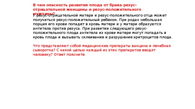 В чем опасность развития плода от брака резус-отрицательной женщины и резус-положительного мужчины? У резус-отрицательной матери и резус-положительного отца может получиться резус-положительный ребенок. При родах небольшая порция его крови попадет в кровь матери и у матери образуются антитела против резуса. При развитии следующего резус-положительного плода антитела из крови матери могут попадать в кровь плода и вызывать склеивание и разрушение эритроцитов плода. Что представляют собой медицинские препараты вакцина и лечебная сыворотка? С какой целью каждый из этих препаратов вводят человеку? Ответ поясните. 