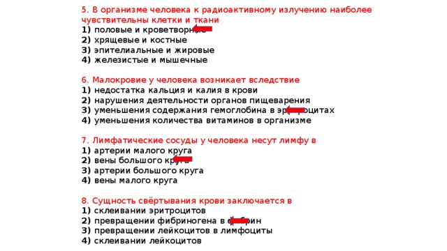 5. В организме человека к радиоактивному излучению наиболее чувствительны клетки и ткани 1) половые и кроветворные 2) хрящевые и костные 3) эпителиальные и жировые 4) железистые и мышечные 6. Малокровие у человека возникает вследствие 1) недостатка кальция и калия в крови 2) нарушения деятельности органов пищеварения 3) уменьшения содержания гемоглобина в эритроцитах 4) уменьшения количества витаминов в организме 7. Лимфатические сосуды у человека несут лимфу в 1) артерии малого круга 2) вены большого круга 3) артерии большого круга 4) вены малого круга 8. Сущность свёртывания крови заключается в 1) склеивании эритроцитов 2) превращении фибриногена в фибрин 3) превращении лейкоцитов в лимфоциты 4) склеивании лейкоцитов 