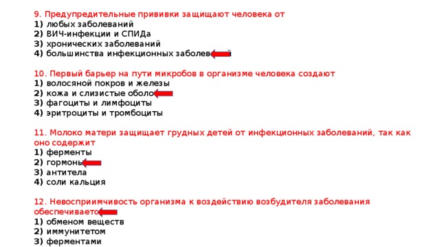 9. Предупредительные прививки защищают человека от 1) любых заболеваний 2) ВИЧ-инфекции и СПИДа 3) хронических заболеваний 4) большинства инфекционных заболеваний 10. Первый барьер на пути микробов в организме человека создают 1) волосяной покров и железы 2) кожа и слизистые оболочки 3) фагоциты и лимфоциты 4) эритроциты и тромбоциты 11. Молоко матери защищает грудных детей от инфекционных заболеваний, так как оно содержит 1) ферменты 2) гормоны 3) антитела 4) соли кальция 12. Невосприимчивость организма к воздействию возбудителя заболевания обеспечивается 1) обменом веществ 2) иммунитетом 3) ферментами 4) гормонами 