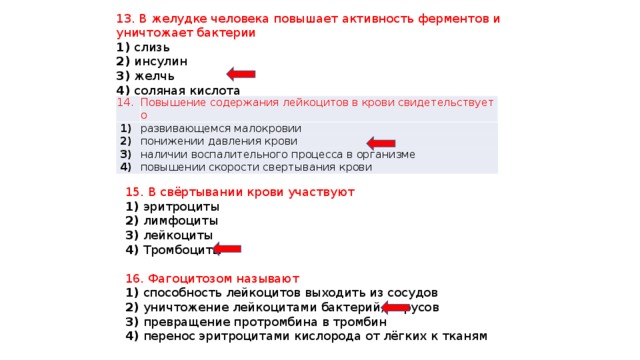 13. В желудке человека повышает активность ферментов и уничтожает бактерии 1) слизь 2) инсулин 3) желчь 4) соляная кислота 14. Повышение содержания лейкоцитов в крови свидетельствует о   1)   развивающемся малокровии   2)   понижении давления крови   3)   наличии воспалительного процесса в организме   4)   повышении скорости свертывания крови 15. В свёртывании крови участвуют 1) эритроциты 2) лимфоциты 3) лейкоциты 4) Тромбоциты 16. Фагоцитозом называют 1) способность лейкоцитов выходить из сосудов 2) уничтожение лейкоцитами бактерий, вирусов 3) превращение протромбина в тромбин 4) перенос эритроцитами кислорода от лёгких к тканям 