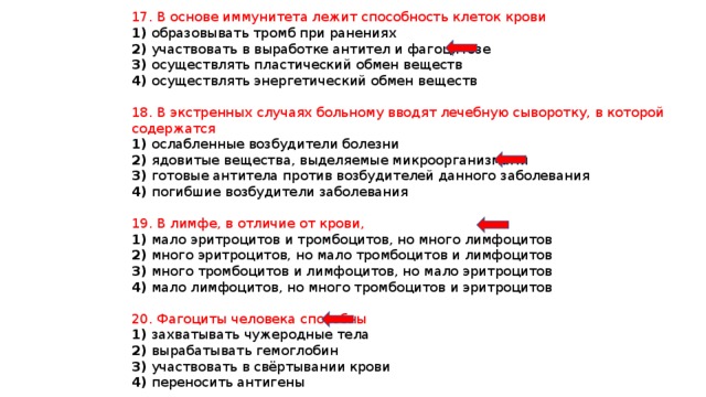 17. В основе иммунитета лежит способность клеток крови 1) образовывать тромб при ранениях 2) участвовать в выработке антител и фагоцитозе 3) осуществлять пластический обмен веществ 4) осуществлять энергетический обмен веществ 18. В экстренных случаях больному вводят лечебную сыворотку, в которой содержатся 1) ослабленные возбудители болезни 2) ядовитые вещества, выделяемые микроорганизмами 3) готовые антитела против возбудителей данного заболевания 4) погибшие возбудители заболевания 19. В лимфе, в отличие от крови, 1) мало эритроцитов и тромбоцитов, но много лимфоцитов 2) много эритроцитов, но мало тромбоцитов и лимфоцитов 3) много тромбоцитов и лимфоцитов, но мало эритроцитов 4) мало лимфоцитов, но много тромбоцитов и эритроцитов 20. Фагоциты человека способны 1) захватывать чужеродные тела 2) вырабатывать гемоглобин 3) участвовать в свёртывании крови 4) переносить антигены 