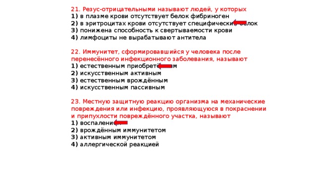 21. Резус-отрицательными называют людей, у которых 1) в плазме крови отсутствует белок фибриноген 2) в эритроцитах крови отсутствует специфический белок 3) понижена способность к свертываемости крови 4) лимфоциты не вырабатывают антитела 22. Иммунитет, сформировавшийся у человека после перенесённого инфекционного заболевания, называют 1) естественным приобретённым 2) искусственным активным 3) естественным врождённым 4) искусственным пассивным 23. Местную защитную реакцию организма на механические повреждения или инфекцию, проявляющуюся в покраснении и припухлости повреждённого участка, называют 1) воспалением 2) врождённым иммунитетом 3) активным иммунитетом 4) аллергической реакцией 