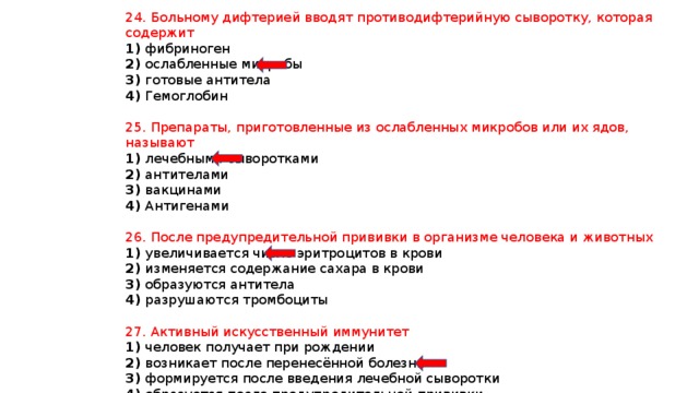 24. Больному дифтерией вводят противодифтерийную сыворотку, которая содержит 1) фибриноген 2) ослабленные микробы 3) готовые антитела 4) Гемоглобин 25. Препараты, приготовленные из ослабленных микробов или их ядов, называют 1) лечебными сыворотками 2) антителами 3) вакцинами 4) Антигенами 26. После предупредительной прививки в организме человека и животных 1) увеличивается число эритроцитов в крови 2) изменяется содержание сахара в крови 3) образуются антитела 4) разрушаются тромбоциты 27. Активный искусственный иммунитет 1) человек получает при рождении 2) возникает после перенесённой болезни 3) формируется после введения лечебной сыворотки 4) образуется после предупредительной прививки 