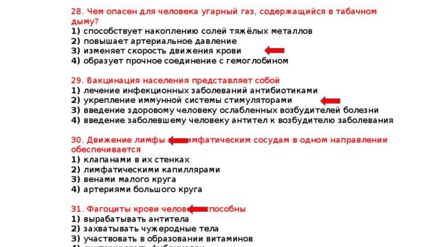 28. Чем опасен для человека угарный газ, содержащийся в табачном дыму? 1) способствует накоплению солей тяжёлых металлов 2) повышает артериальное давление 3) изменяет скорость движения крови 4) образует прочное соединение с гемоглобином 29. Вакцинация населения представляет собой 1) лечение инфекционных заболеваний антибиотиками 2) укрепление иммунной системы стимуляторами 3) введение здоровому человеку ослабленных возбудителей болезни 4) введение заболевшему человеку антител к возбудителю заболевания 30. Движение лимфы по лимфатическим сосудам в одном направлении обеспечивается 1) клапанами в их стенках 2) лимфатическими капиллярами 3) венами малого круга 4) артериями большого круга 31. Фагоциты крови человека способны 1) вырабатывать антитела 2) захватывать чужеродные тела 3) участвовать в образовании витаминов 4) синтезировать фибриноген 