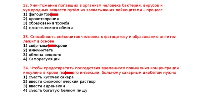 32. Уничтожение попавших в организм человека бактерий, вирусов и чужеродных веществ путём их захватывания лейкоцитами – процесс 1) фагоцитоза 2) кроветворения 3) образования тромба 4) пластического обмена 33. Способность лейкоцитов человека к фагоцитозу и образованию антител лежит в основе 1) свёртывания крови 2) иммунитета 3) обмена веществ 4) Саморегуляции 34. Чтобы предотвратить последствия временного повышения концентрации инсулина в крови после его инъекции, больному сахарным диабетом нужно 1) съесть кусочек сахара 2) ввести физиологический раствор 3) ввести адреналин 4) съесть богатую белком пищу 