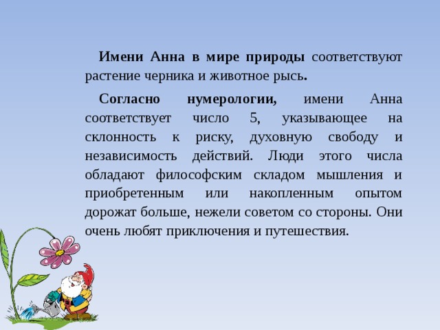 Имени Анна в мире природы соответствуют растение черника и животное рысь . Согласно нумерологии, имени Анна соответствует число 5, указывающее на склонность к риску, духовную свободу и независимость действий. Люди этого числа обладают философским складом мышления и приобретенным или накопленным опытом дорожат больше, нежели со­ветом со стороны. Они очень любят приключения и путешествия. 