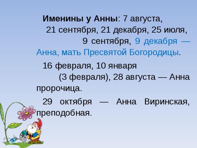 Именины у Анны : 7 августа, 21 сентября, 21 декабря, 25 июля, 9 сентября, 9 декабря — Анна, мать Пресвятой Богородицы . 16 февраля, 10 января (3 февраля), 28 августа — Анна пророчица. 29 октября — Анна Виринская, преподобная.  