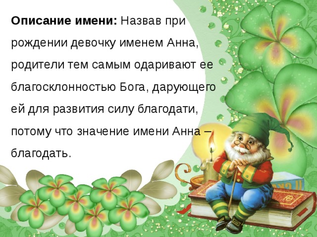 Описание имени: Назвав при рождении девочку именем Анна, родители тем самым одаривают ее благосклонностью Бога, дарующего ей для развития силу благодати, потому что значение имени Анна – благодать.   