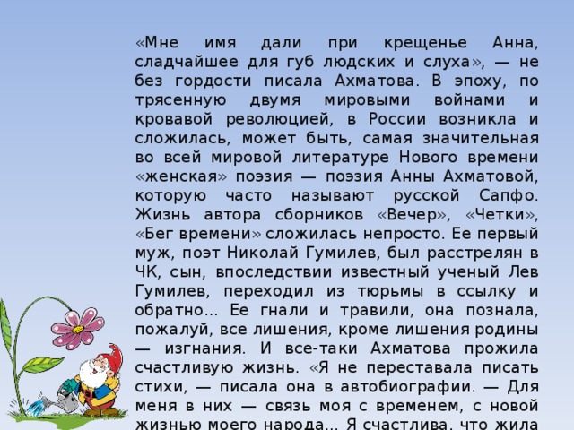 «Мне имя дали при крещенье Анна, сладчайшее для губ людских и слуха», — не без гордости писала Ахматова. В эпоху, по­трясенную двумя мировыми войнами и кровавой революцией, в России возникла и сложилась, может быть, самая значительная во всей мировой литературе Нового времени «женская» поэзия — поэзия Анны Ахматовой, которую часто называют русской Сапфо. Жизнь автора сборников «Вечер», «Четки», «Бег времени» сложилась непросто. Ее первый муж, поэт Николай Гумилев, был расстрелян в ЧК, сын, впоследствии известный ученый Лев Гумилев, переходил из тюрьмы в ссылку и обратно... Ее гнали и травили, она познала, пожалуй, все лишения, кроме лишения родины — изгнания. И все-таки Ахматова прожила счастливую жизнь. «Я не переставала писать стихи, — писала она в автобиографии. — Для меня в них — связь моя с временем, с новой жизнью моего народа... Я счастлива, что жила в эти годы и видела события, которым не было равных». 