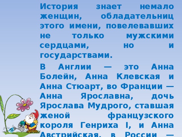 История знает немало женщин, обладательниц этого имени, повелевавших не только мужскими сердцами, но и государствами. В Англии — это Анна Болейн, Анна Клевская и Анна Стюарт, во Франции — Анна Ярославна, дочь Ярослава Мудрого, ставшая женой французского короля Генриха I, и Анна Австрийская, в России — Анна Иоанновна, Анна Петровна и Анна Леопольдовна.  