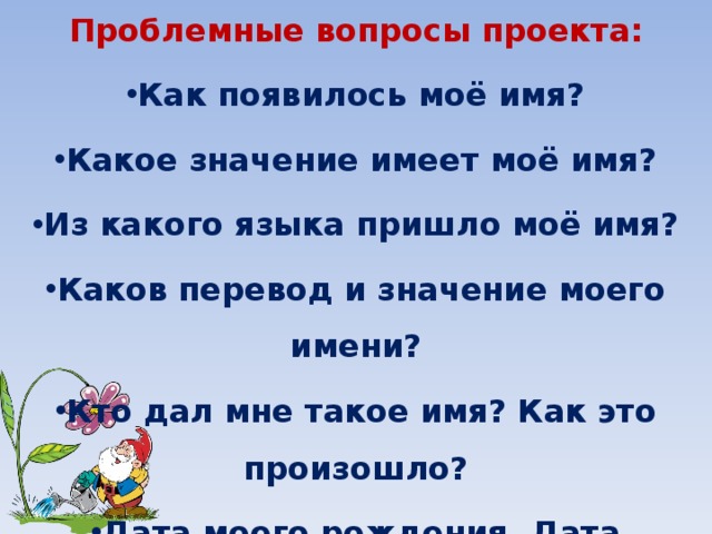 Проблемные вопросы проекта: Как появилось моё имя? Какое значение имеет моё имя? Из какого языка пришло моё имя? Каков перевод и значение моего имени? Кто дал мне такое имя? Как это произошло? Дата моего рождения. Дата именин. Чем отличаются эти даты? 