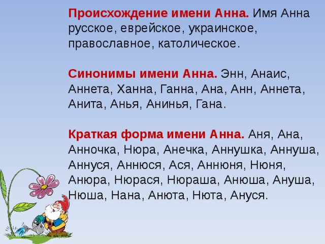 Происхождение имени Анна. Имя Анна русское, еврейское, украинское, православное, католическое. Синонимы имени Анна. Энн, Анаис, Аннета, Ханна, Ганна, Ана, Анн, Аннета, Анита, Анья, Анинья, Гана. Краткая форма имени Анна. Аня, Ана, Анночка, Нюра, Анечка, Аннушка, Аннуша, Аннуся, Аннюся, Ася, Аннюня, Нюня, Анюра, Нюрася, Нюраша, Анюша, Ануша, Нюша, Нана, Анюта, Нюта, Ануся.    