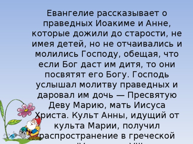 Евангелие рассказывает о праведных Иоакиме и Анне, которые дожили до старости, не имея детей, но не отчаивались и молились Господу, обещая, что если Бог даст им дитя, то они посвятят его Богу. Господь услышал молитву праведных и даровал им дочь — Пресвятую Деву Марию, мать Иисуса Христа. Культ Анны, идущий от культа Марии, получил распространение в греческой церкви в IV веке, а с VIII века ее почитание делается почти всеобщим в Западной Европе. 