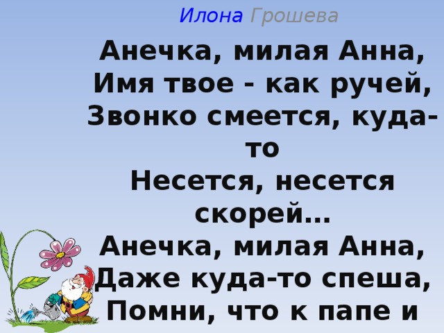 Илона Грошева   Анечка, милая Анна,  Имя твое - как ручей,  Звонко смеется, куда-то  Несется, несется скорей…  Анечка, милая Анна,  Даже куда-то спеша,  Помни, что к папе и маме  Ты с милостью неба пришла.  