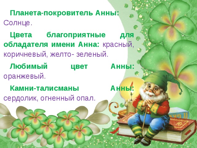 Планета-покровитель Анны:  Солнце.  Цвета благоприятные для обладателя имени Анна:  красный, коричневый, желто- зеленый. Любимый цвет Анны:  оранжевый. Камни-талисманы Анны:  сердолик, огненный опал. 