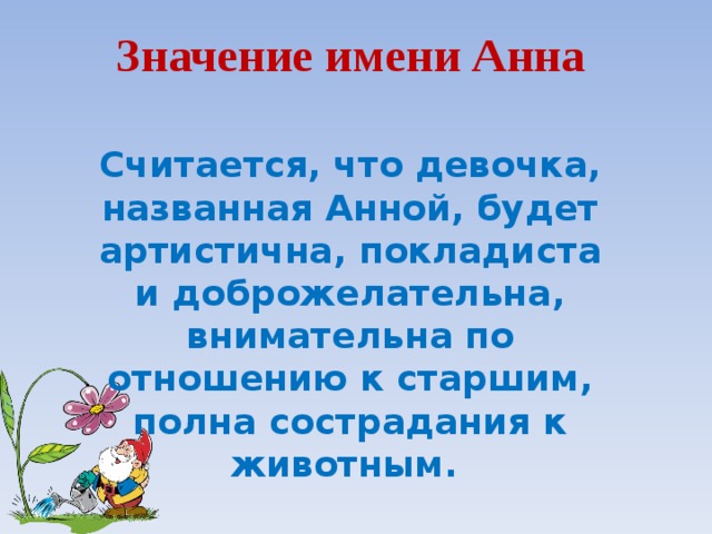 Значение имени Анна   Считается, что девочка, названная Анной, будет артистична, покладиста и доброжелательна, внимательна по отношению к старшим, полна сострадания к животным.  